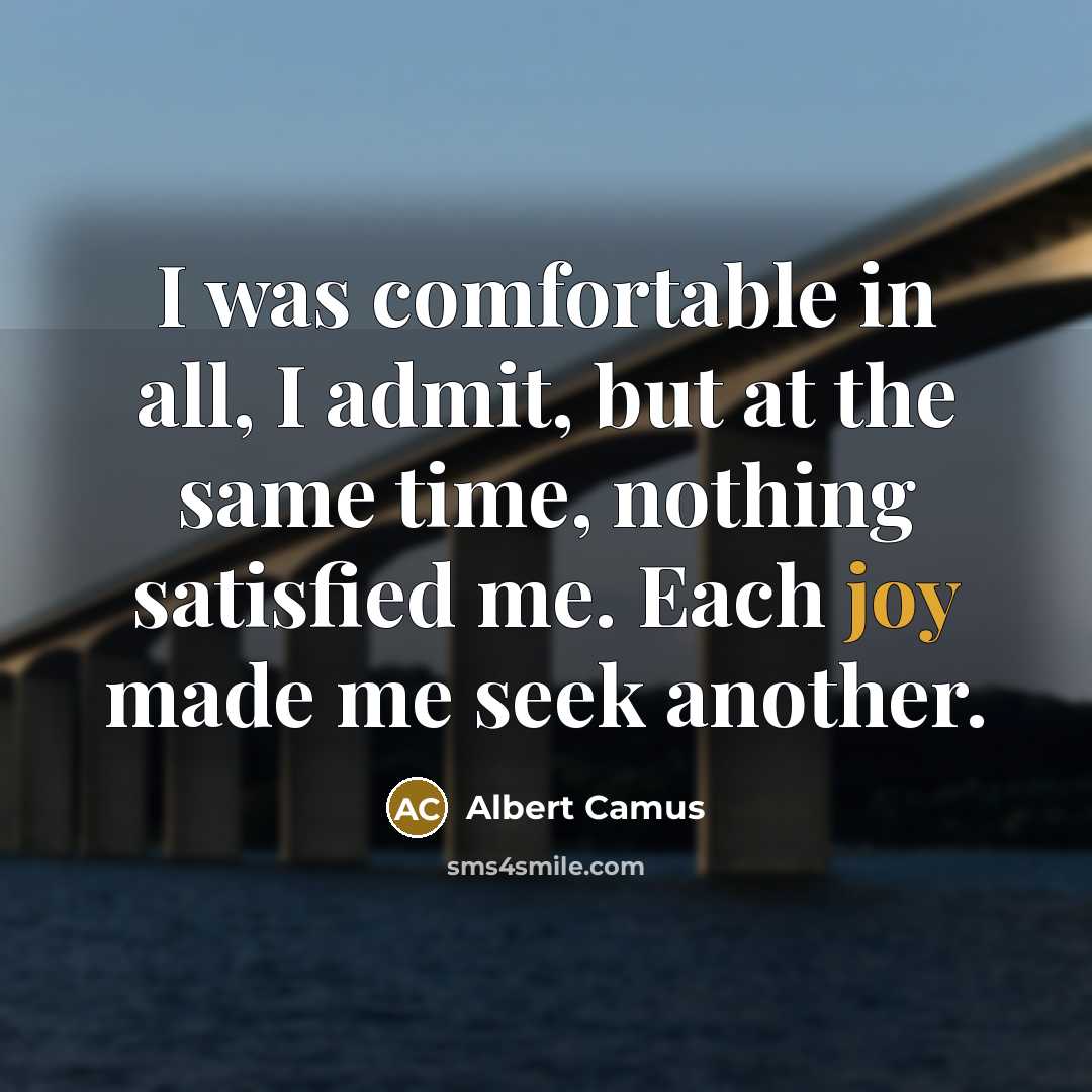 “I was comfortable in all, I admit, but at the same time, nothing satisfied me. Each joy made me seek another.” quote by Albert Camus
