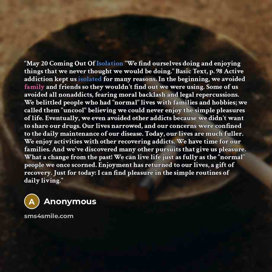 “May 20 Coming Out Of Isolation "We find ourselves doing and enjoying things that we never thought we would be doing." Basic Text, p. 98 Active addiction kept us isolated for many reasons. In the beginning, we avoided family and friends so they wouldn't find out we were using. Some of us avoided…” quote by Anonymous