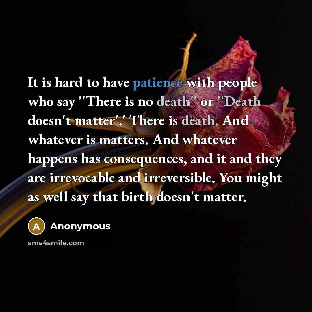 “It is hard to have patience with people who say ''There is no death'' or ''Death doesn't matter'.' There is death. And whatever is matters. And whatever happens has consequences, and it and they are irrevocable and irreversible. You might as well say that birth doesn't matter.” quote by Anonymous