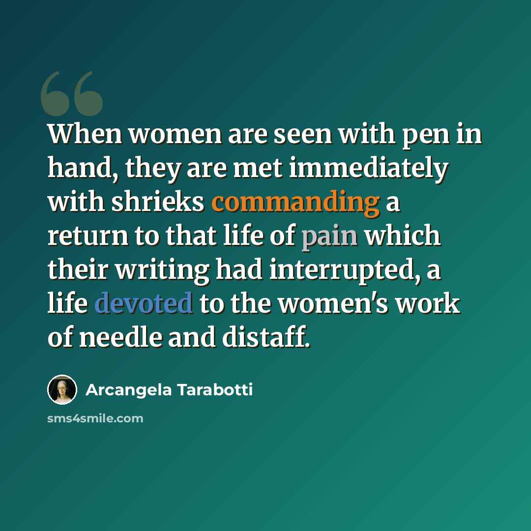 “When women are seen with pen in hand, they are met immediately with shrieks commanding a return to that life of pain which their writing had interrupted, a life devoted to the women's work of needle and distaff.” quote by Arcangela Tarabotti