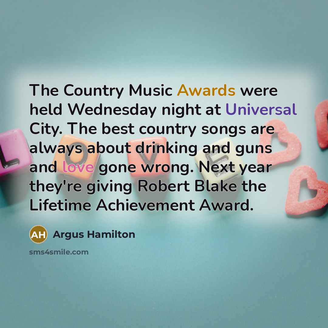 “The Country Music Awards were held Wednesday night at Universal City. The best country songs are always about drinking and guns and love gone wrong. Next year they're giving Robert Blake the Lifetime Achievement Award.” quote by Argus Hamilton