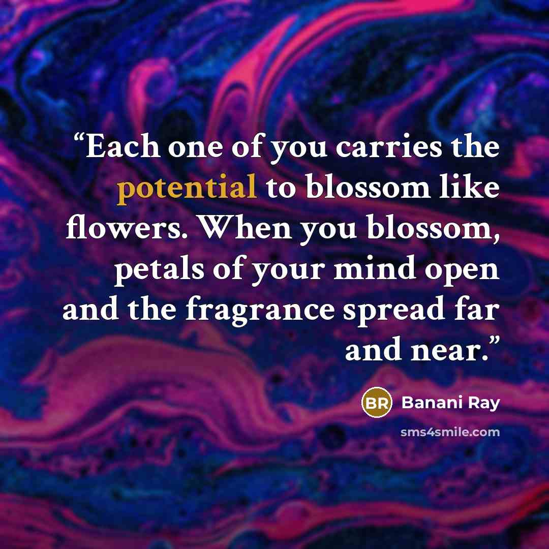 “Each one of you carries the potential to blossom like flowers. When you blossom, petals of your mind open and the fragrance spread far and near.” quote by Banani Ray