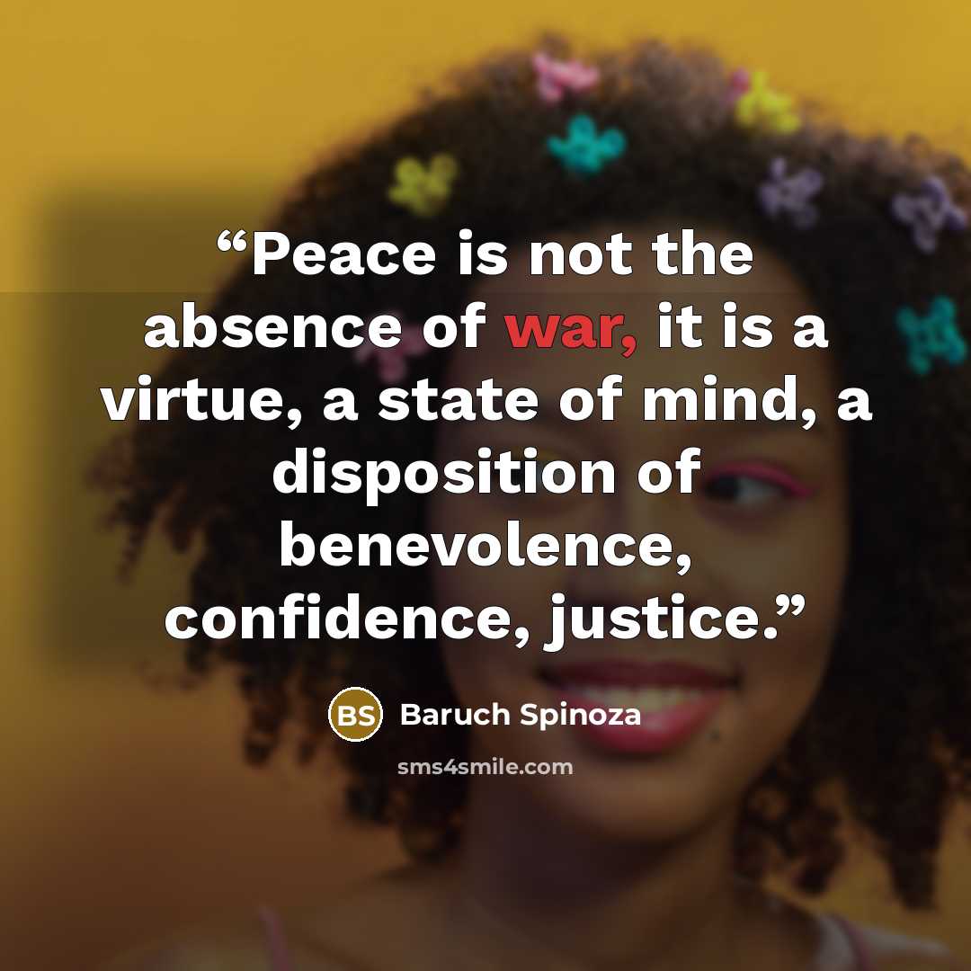 “Peace is not the absence of war, it is a virtue, a state of mind, a disposition of benevolence, confidence, justice.” quote by Baruch Spinoza