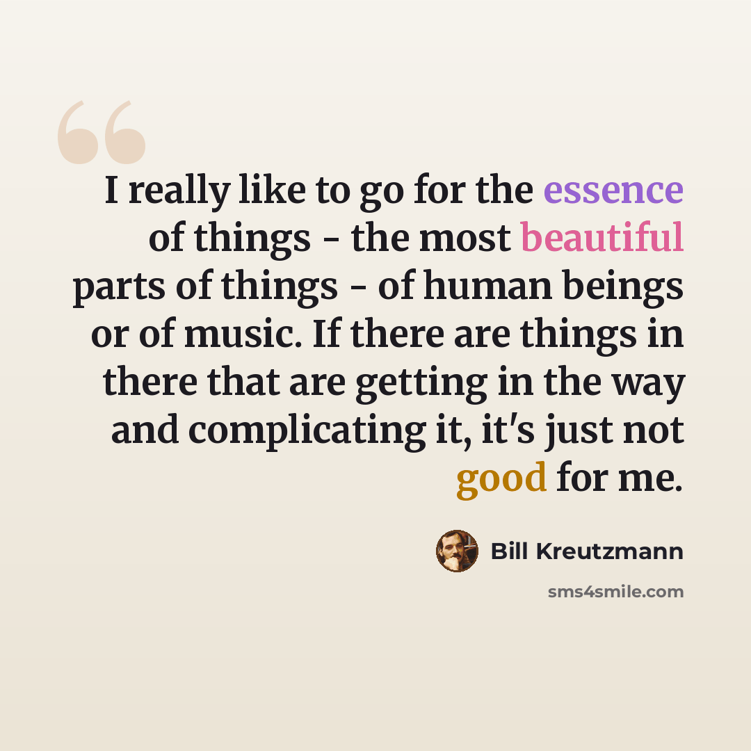“I really like to go for the essence of things - the most beautiful parts of things - of human beings or of music. If there are things in there that are getting in the way and complicating it, it's just not good for me.” quote by Bill Kreutzmann