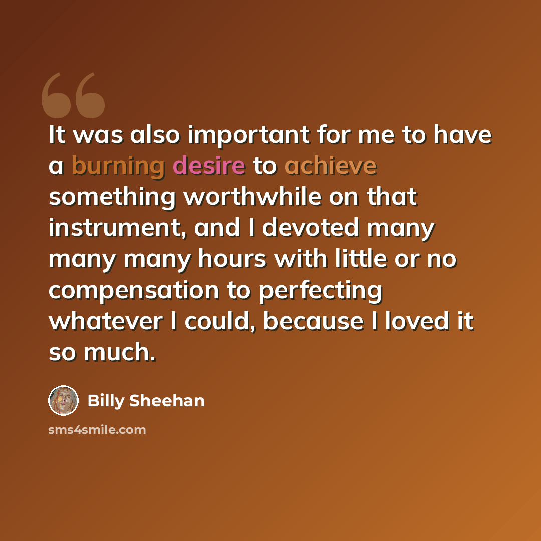 “It was also important for me to have a burning desire to achieve something worthwhile on that instrument, and I devoted many many many hours with little or no compensation to perfecting whatever I could, because I loved it so much.” quote by Billy Sheehan
