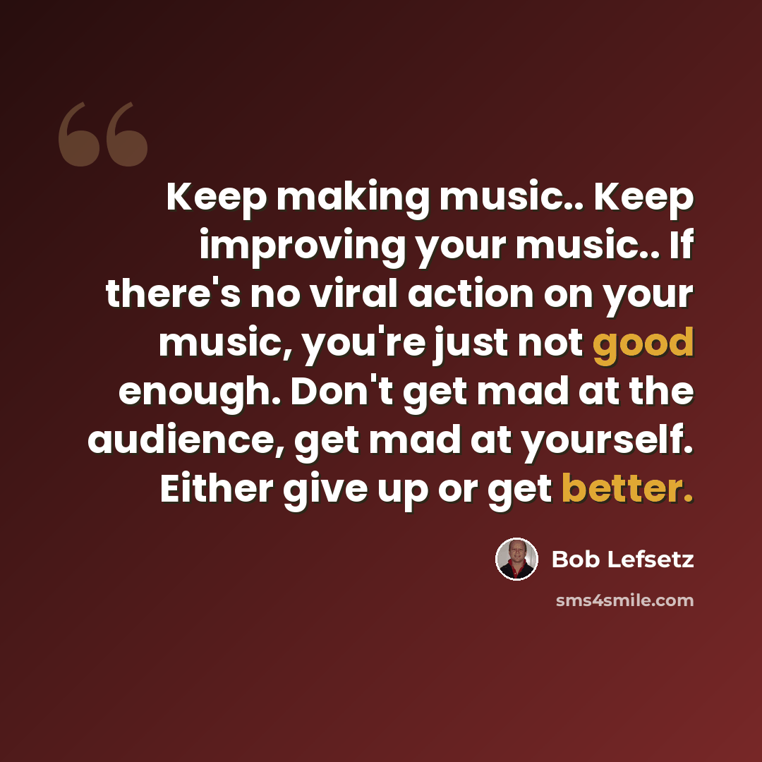 “Keep making music.. Keep improving your music.. If there's no viral action on your music, you're just not good enough. Don't get mad at the audience, get mad at yourself. Either give up or get better.” quote by Bob Lefsetz