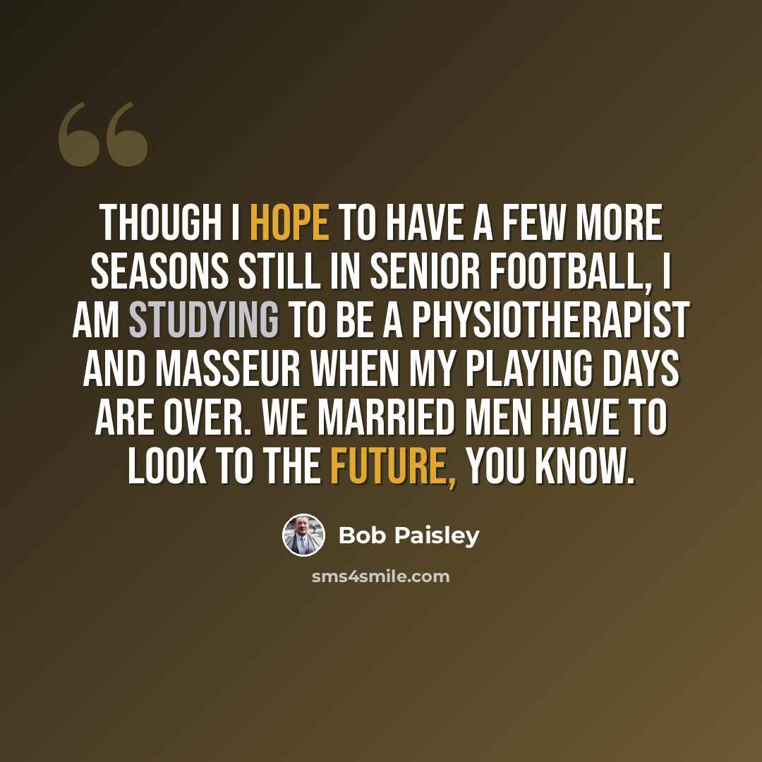 “Though I hope to have a few more seasons still in senior football, I am studying to be a physiotherapist and masseur when my playing days are over. We married men have to look to the future, you know.” quote by Bob Paisley