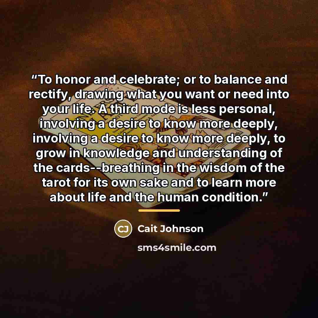 “To honor and celebrate; or to balance and rectify, drawing what you want or need into your life. A third mode is less personal, involving a desire to know more deeply, involving a desire to know more deeply, to grow in knowledge and understanding of the cards--breathing in the wisdom of the tarot…” quote by Cait Johnson