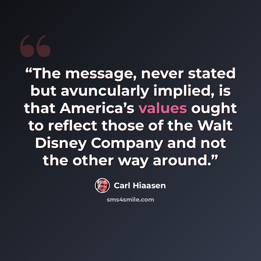 “The message, never stated but avuncularly implied, is that America’s values ought to reflect those of the Walt Disney Company and not the other way around.” quote by Carl Hiaasen