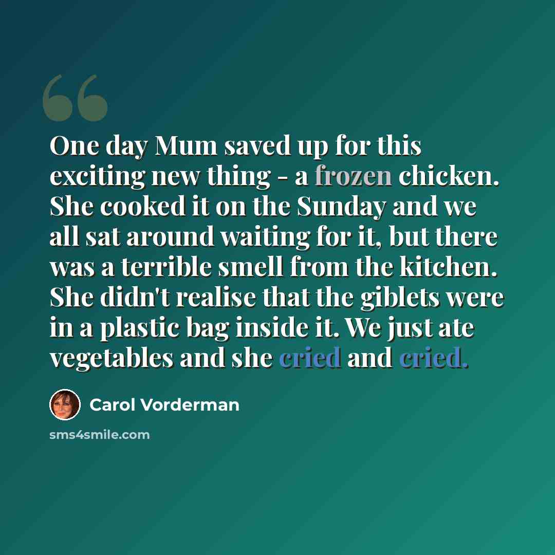 “One day Mum saved up for this exciting new thing - a frozen chicken. She cooked it on the Sunday and we all sat around waiting for it, but there was a terrible smell from the kitchen. She didn't realise that the giblets were in a plastic bag inside it. We just ate vegetables and she cried and cried.” quote by Carol Vorderman