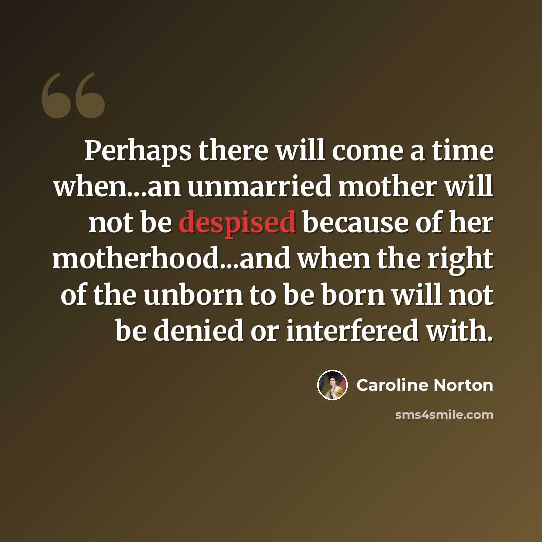 “Perhaps there will come a time when...an unmarried mother will not be despised because of her motherhood...and when the right of the unborn to be born will not be denied or interfered with.” quote by Caroline Norton