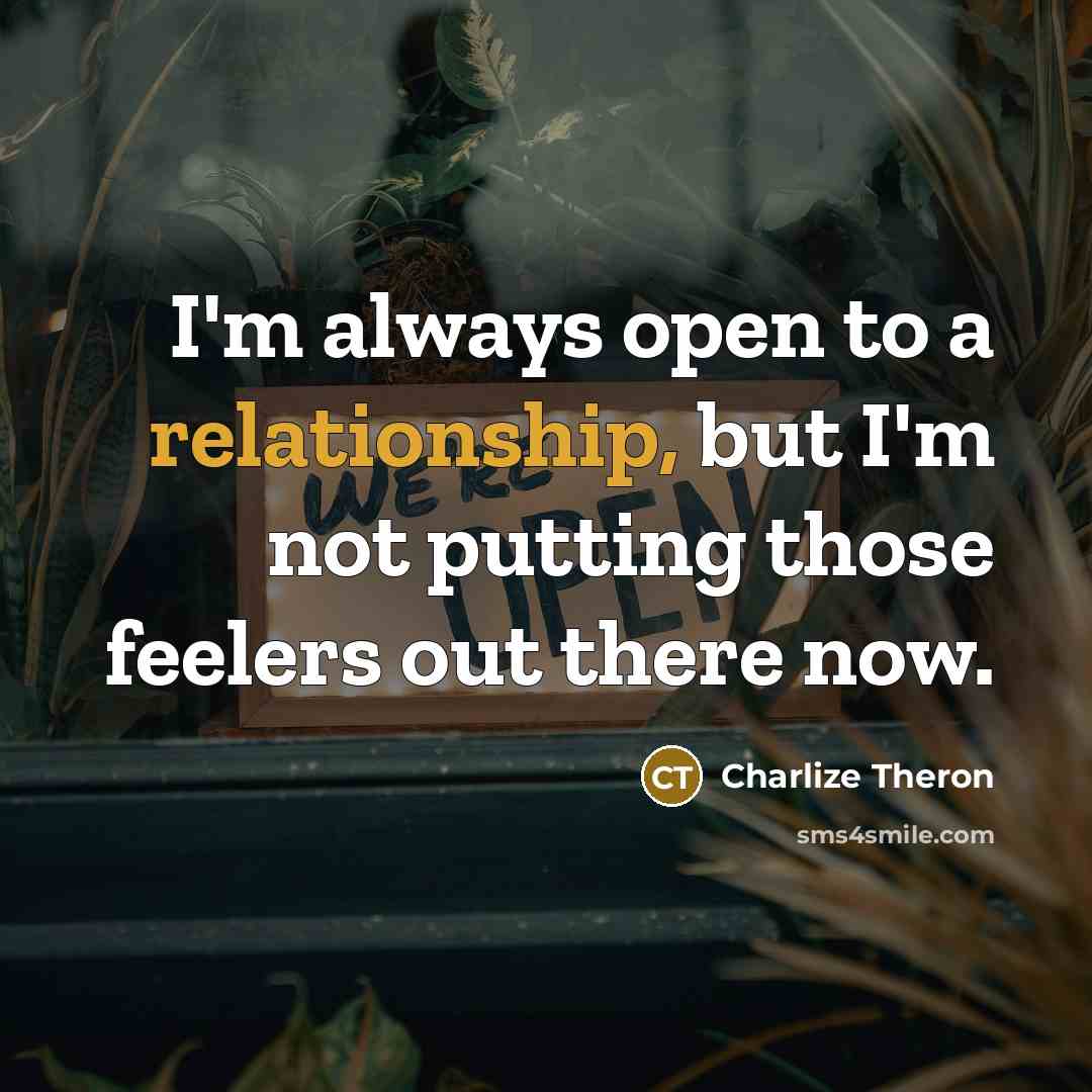 “I'm always open to a relationship, but I'm not putting those feelers out there now.” quote by Charlize Theron