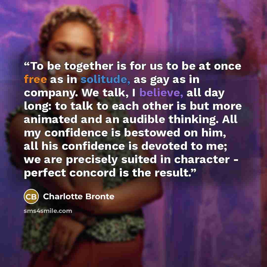 “To be together is for us to be at once free as in solitude, as gay as in company. We talk, I believe, all day long: to talk to each other is but more animated and an audible thinking. All my confidence is bestowed on him, all his confidence is devoted to me; we are precisely suited in character…” quote by Charlotte Brontë
