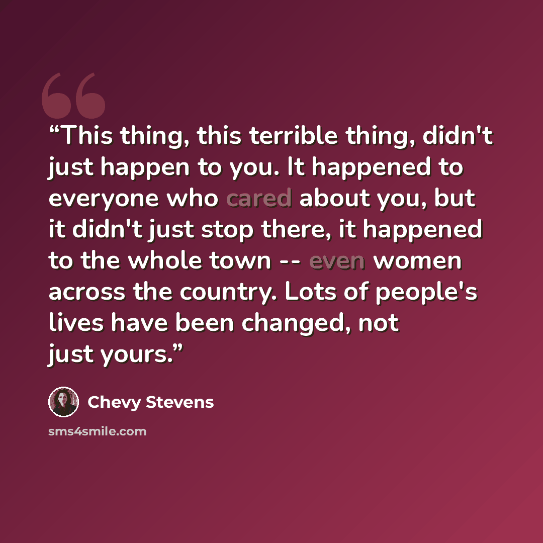 “This thing, this terrible thing, didn't just happen to you. It happened to everyone who cared about you, but it didn't just stop there, it happened to the whole town -- even women across the country. Lots of people's lives have been changed, not just yours.” quote by Chevy Stevens
