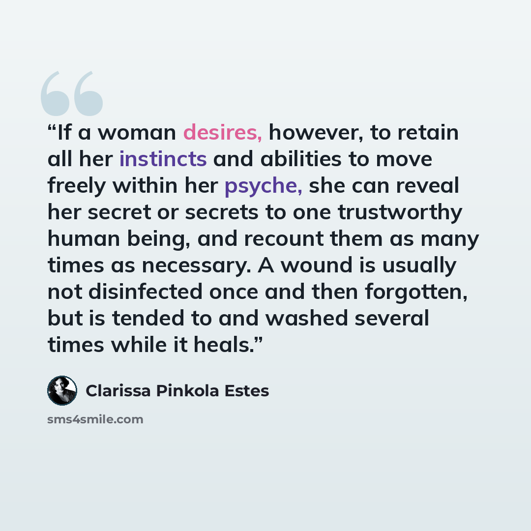 “If a woman desires, however, to retain all her instincts and abilities to move freely within her psyche, she can reveal her secret or secrets to one trustworthy human being, and recount them as many times as necessary. A wound is usually not disinfected once and then forgotten, but is tended to…” quote by Clarissa Pinkola Estés