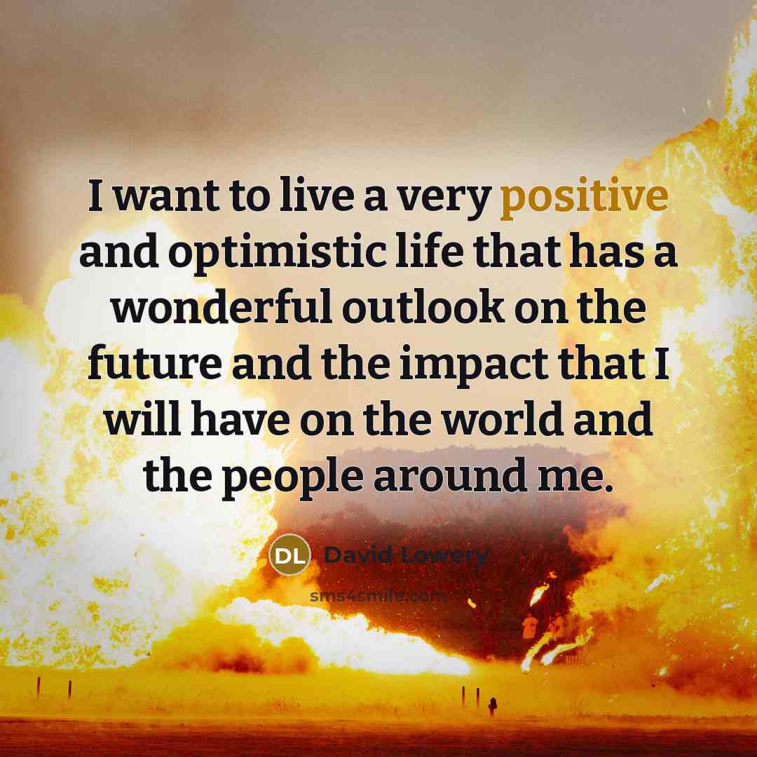 “I want to live a very positive and optimistic life that has a wonderful outlook on the future and the impact that I will have on the world and the people around me.” quote by David Lowery