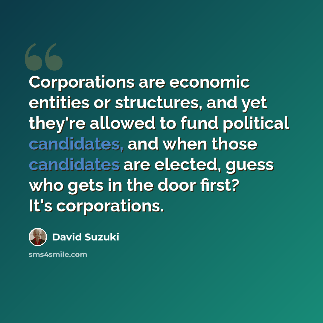“Corporations are economic entities or structures, and yet they're allowed to fund political candidates, and when those candidates are elected, guess who gets in the door first? It's corporations.” quote by David Suzuki