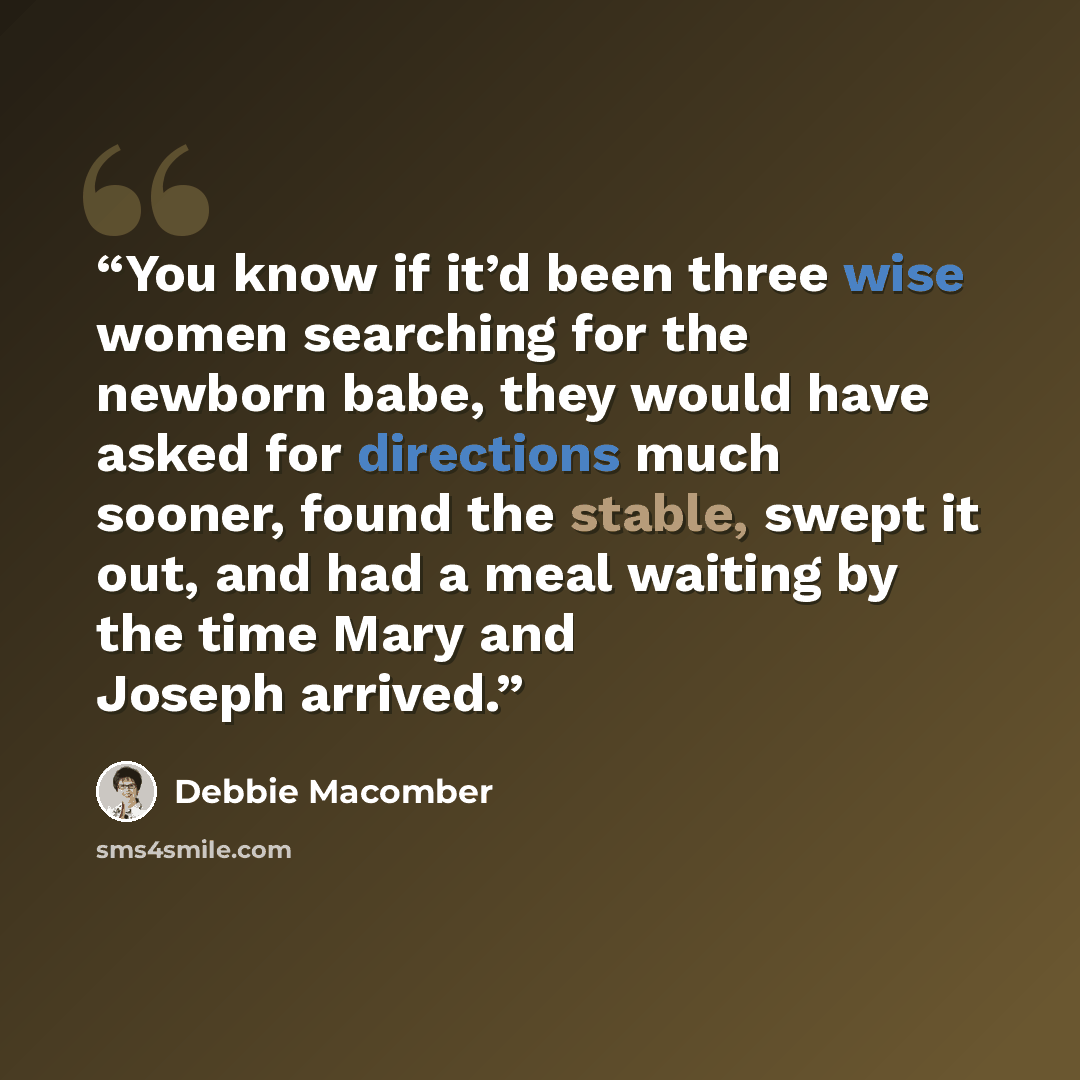 “You know if it’d been three wise women searching for the newborn babe, they would have asked for directions much sooner, found the stable, swept it out, and had a meal waiting by the time Mary and Joseph arrived.” quote by Debbie Macomber