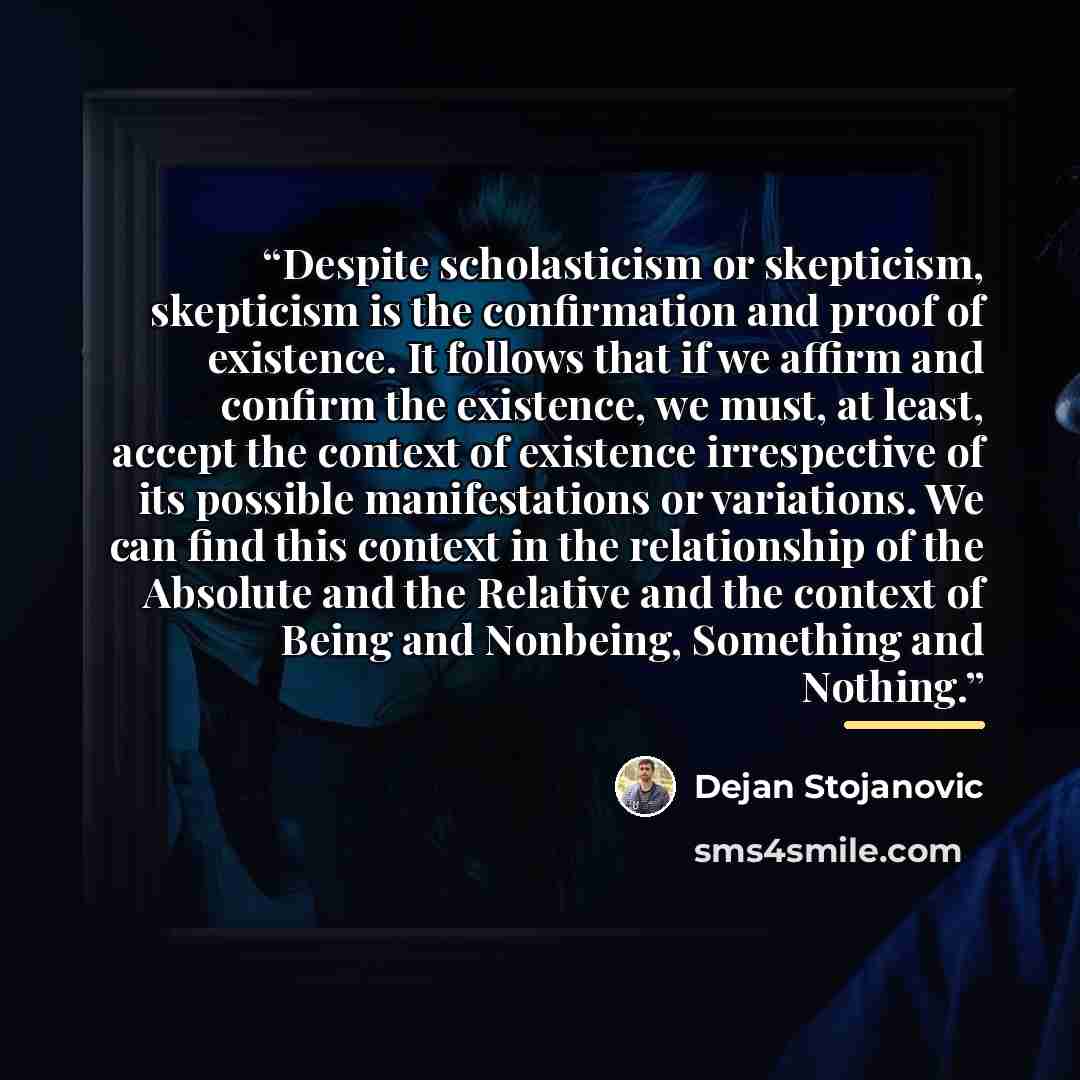 “Despite scholasticism or skepticism, skepticism is the confirmation and proof of existence. It follows that if we affirm and confirm the existence, we must, at least, accept the context of existence irrespective of its possible manifestations or variations. We can find this context in the…” quote by Dejan Stojanovic