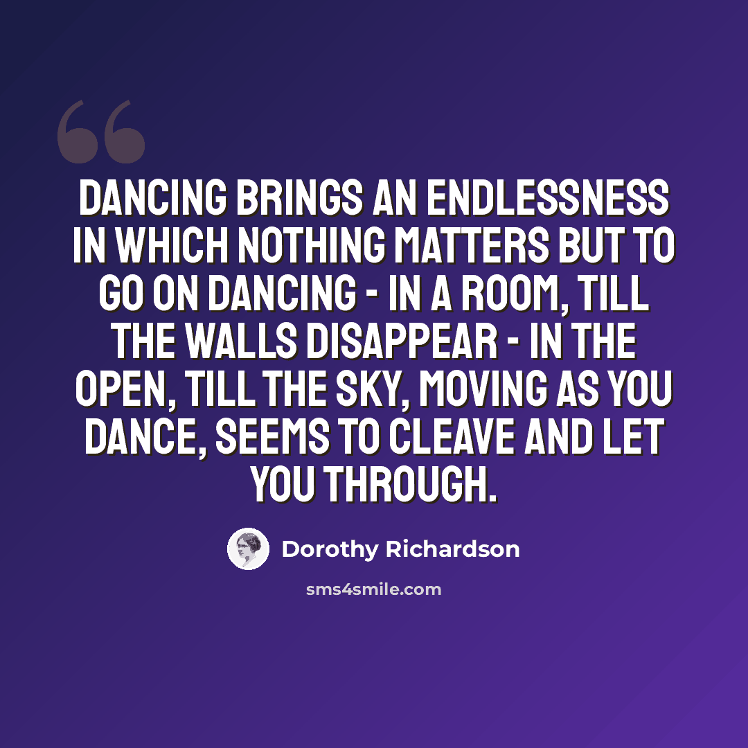 “Dancing brings an endlessness in which nothing matters but to go on dancing - in a room, till the walls disappear - in the open, till the sky, moving as you dance, seems to cleave and let you through.” quote by Dorothy Richardson