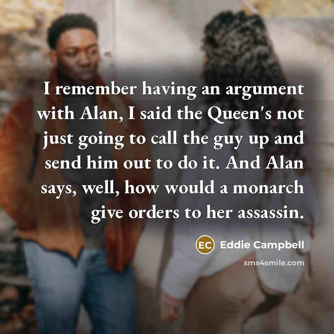 “I remember having an argument with Alan, I said the Queen's not just going to call the guy up and send him out to do it. And Alan says, well, how would a monarch give orders to her assassin.” quote by Eddie Campbell