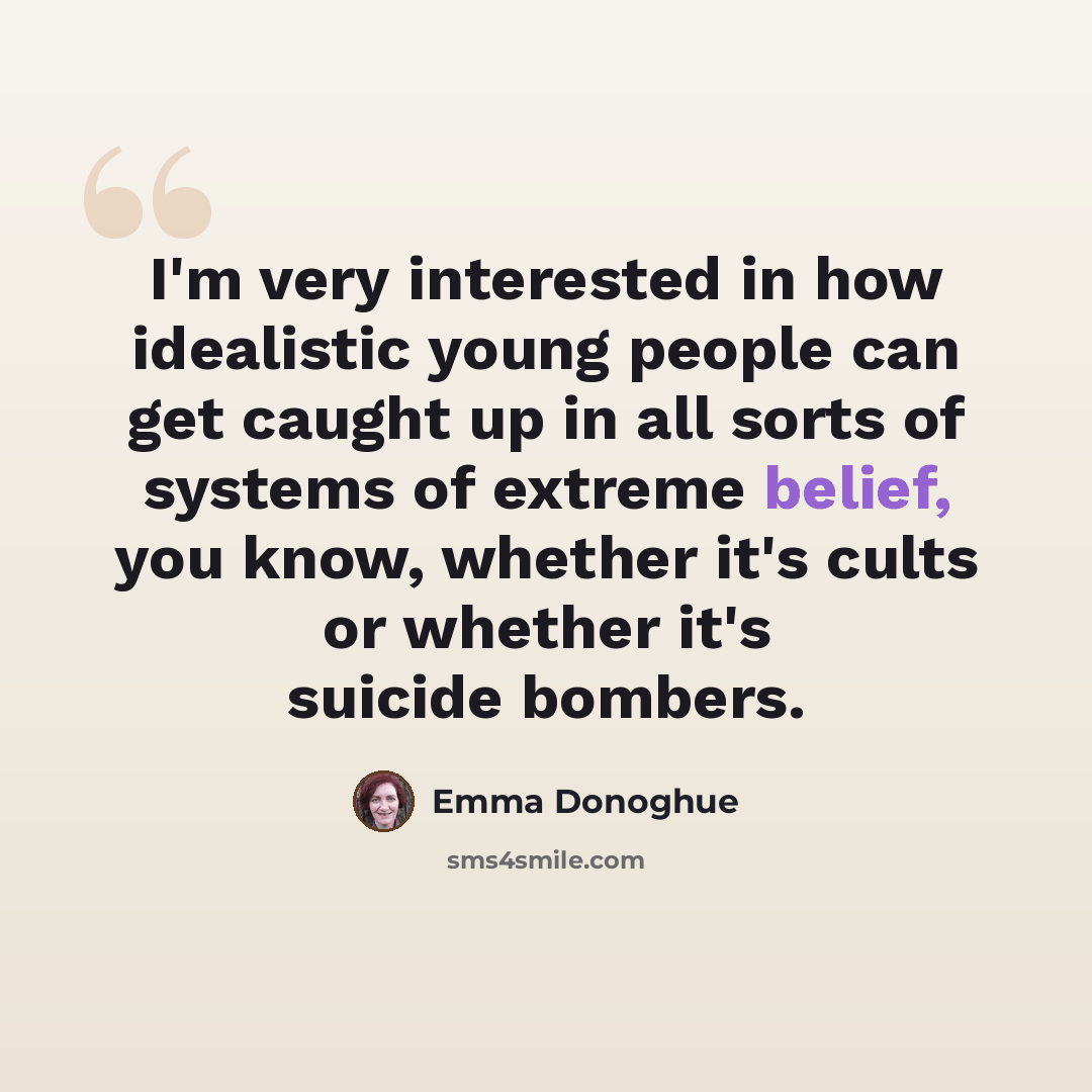 “I'm very interested in how idealistic young people can get caught up in all sorts of systems of extreme belief, you know, whether it's cults or whether it's suicide bombers.” quote by Emma Donoghue