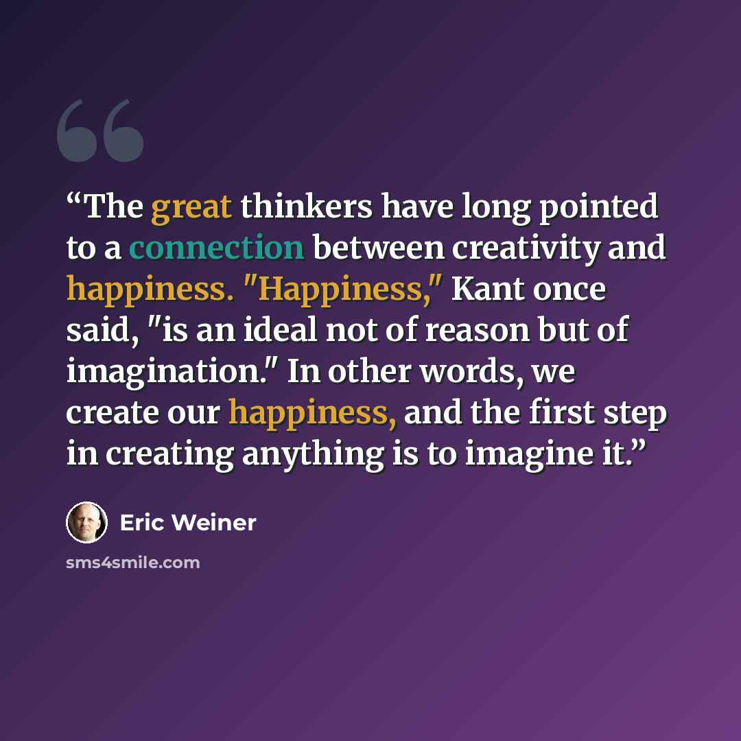 “The great thinkers have long pointed to a connection between creativity and happiness. "Happiness," Kant once said, "is an ideal not of reason but of imagination." In other words, we create our happiness, and the first step in creating anything is to imagine it.” quote by Eric Weiner