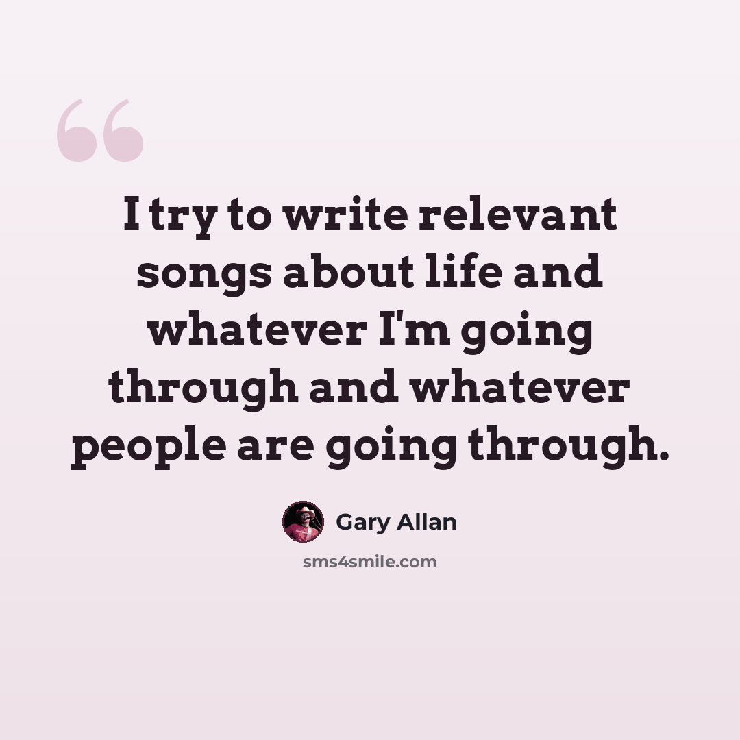 “I try to write relevant songs about life and whatever I'm going through and whatever people are going through.” quote by Gary Allan