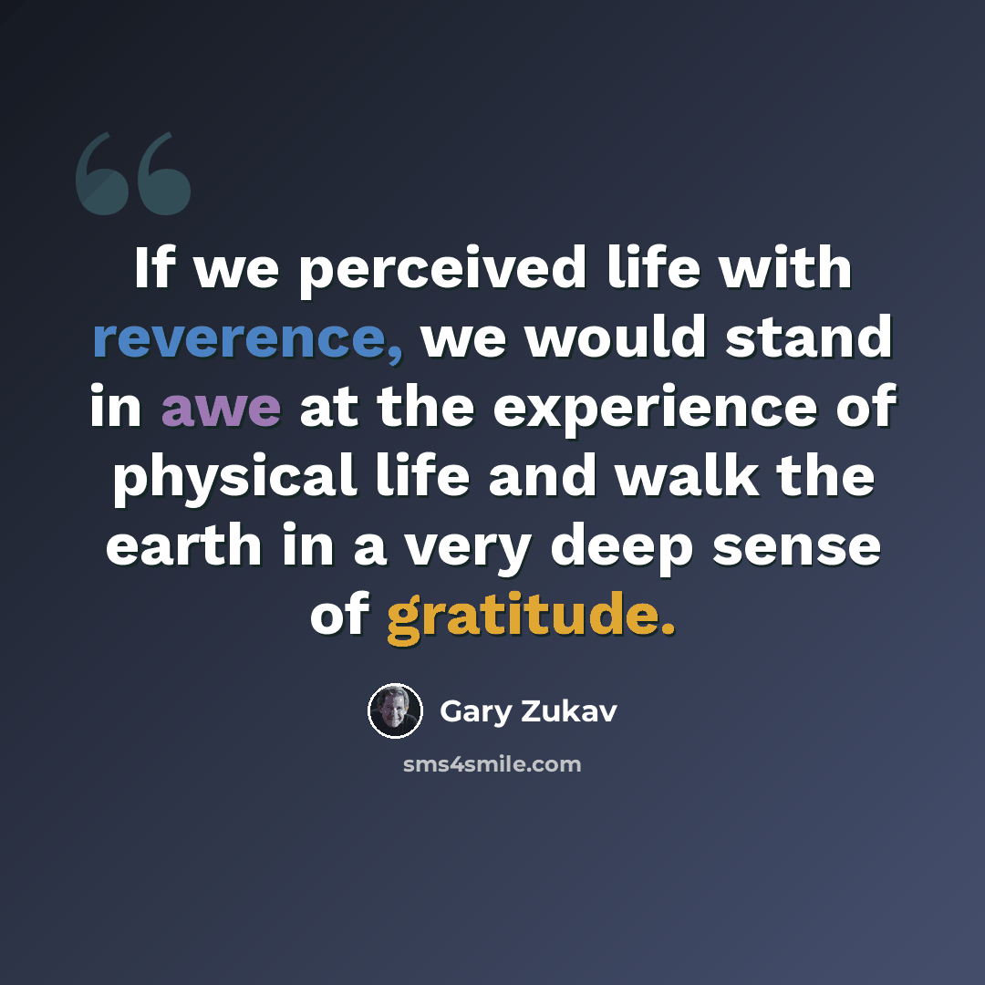 “If we perceived life with reverence, we would stand in awe at the experience of physical life and walk the earth in a very deep sense of gratitude.” quote by Gary Zukav