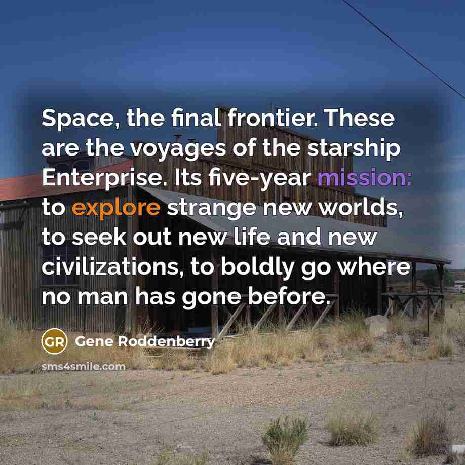 “Space, the final frontier. These are the voyages of the starship Enterprise. Its five-year mission: to explore strange new worlds, to seek out new life and new civilizations, to boldly go where no man has gone before.” quote by Gene Roddenberry