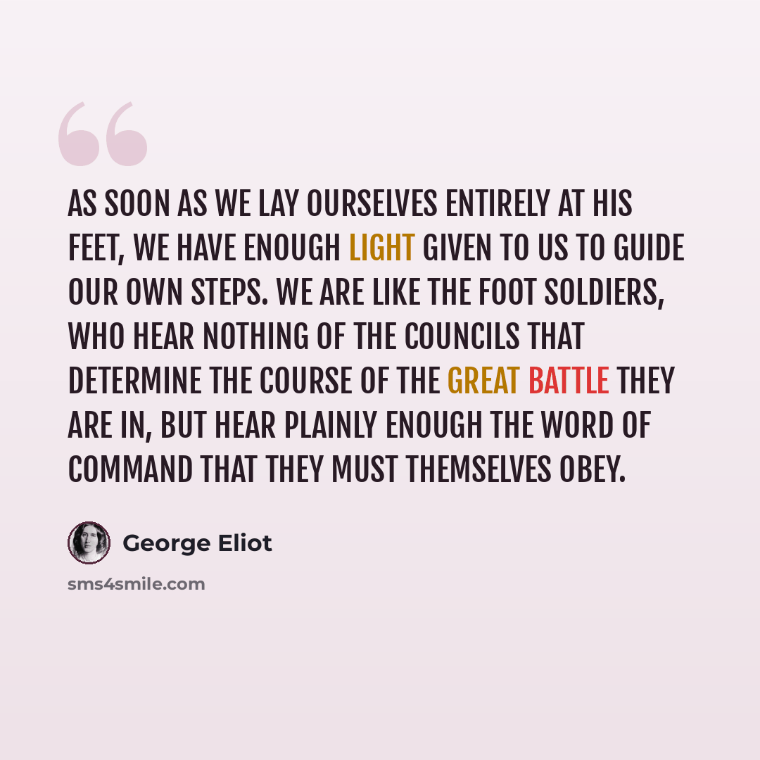 “As soon as we lay ourselves entirely at His feet, we have enough light given to us to guide our own steps. We are like the foot soldiers, who hear nothing of the councils that determine the course of the great battle they are in, but hear plainly enough the word of command that they must…” quote by George Eliot