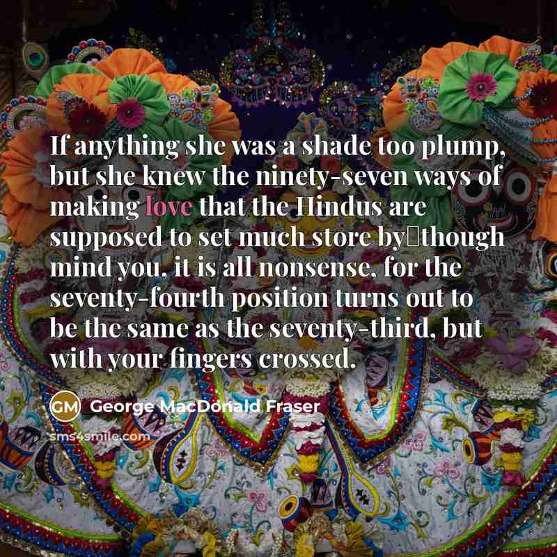 “If anything she was a shade too plump, but she knew the ninety-seven ways of making love that the Hindus are supposed to set much store by―though mind you, it is all nonsense, for the seventy-fourth position turns out to be the same as the seventy-third, but with your fingers crossed.” quote by George MacDonald Fraser