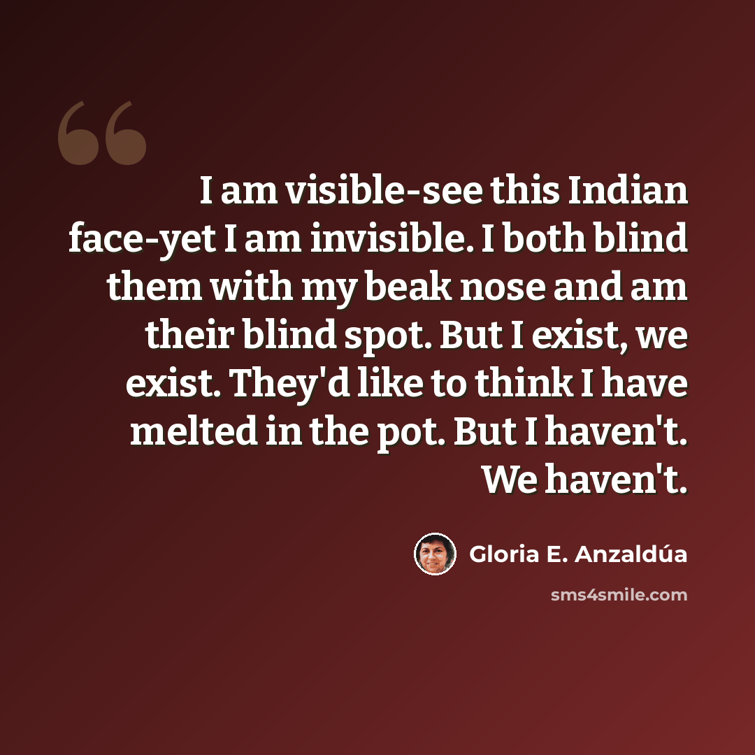 “I am visible-see this Indian face-yet I am invisible. I both blind them with my beak nose and am their blind spot. But I exist, we exist. They'd like to think I have melted in the pot. But I haven't. We haven't.” quote by Gloria E. Anzaldúa
