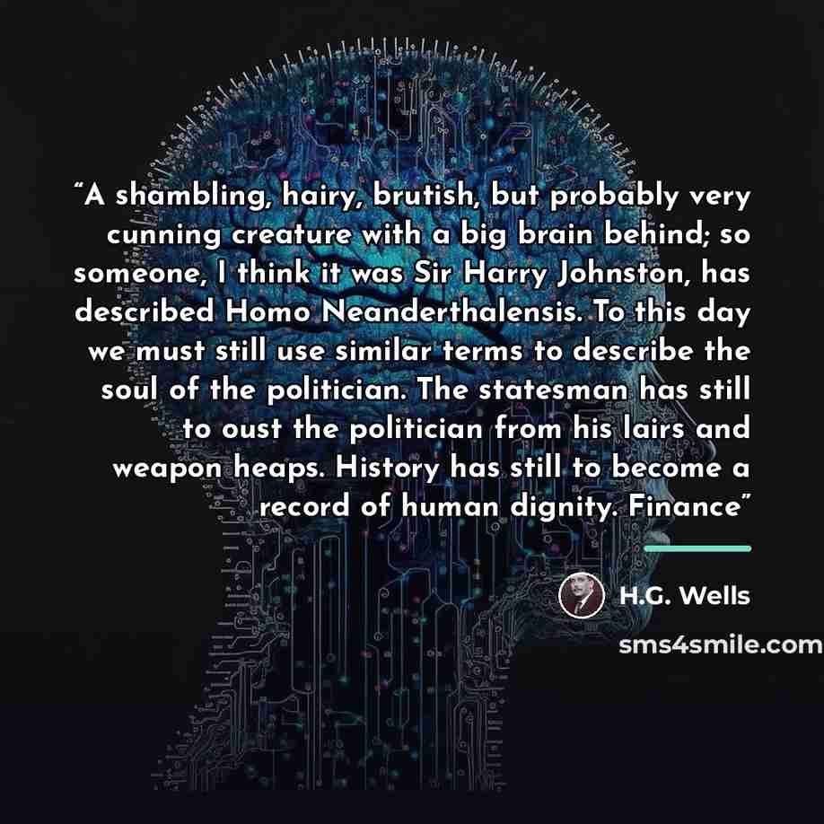 “A shambling, hairy, brutish, but probably very cunning creature with a big brain behind; so someone, I think it was Sir Harry Johnston, has described Homo Neanderthalensis. To this day we must still use similar terms to describe the soul of the politician. The statesman has still to oust the…” quote by H.G. Wells