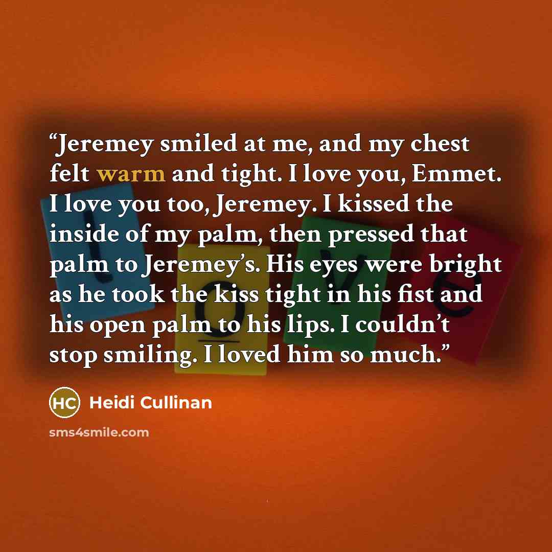 “Jeremey smiled at me, and my chest felt warm and tight. I love you, Emmet. I love you too, Jeremey. I kissed the inside of my palm, then pressed that palm to Jeremey’s. His eyes were bright as he took the kiss tight in his fist and his open palm to his lips. I couldn’t stop smiling. I loved him so…” quote by Heidi Cullinan