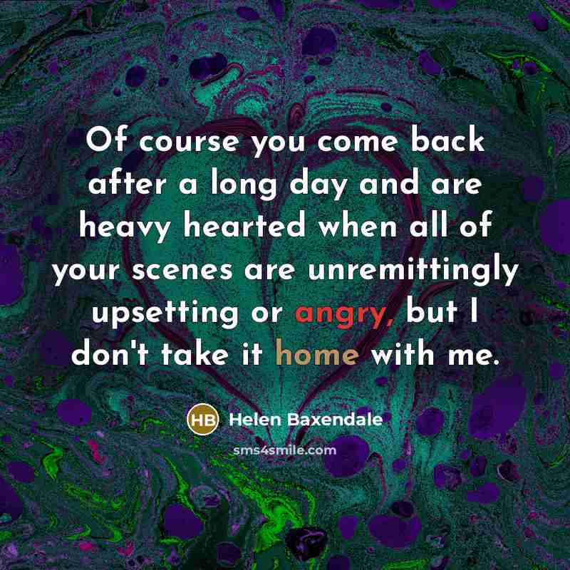 “Of course you come back after a long day and are heavy hearted when all of your scenes are unremittingly upsetting or angry, but I don't take it home with me.” quote by Helen Baxendale