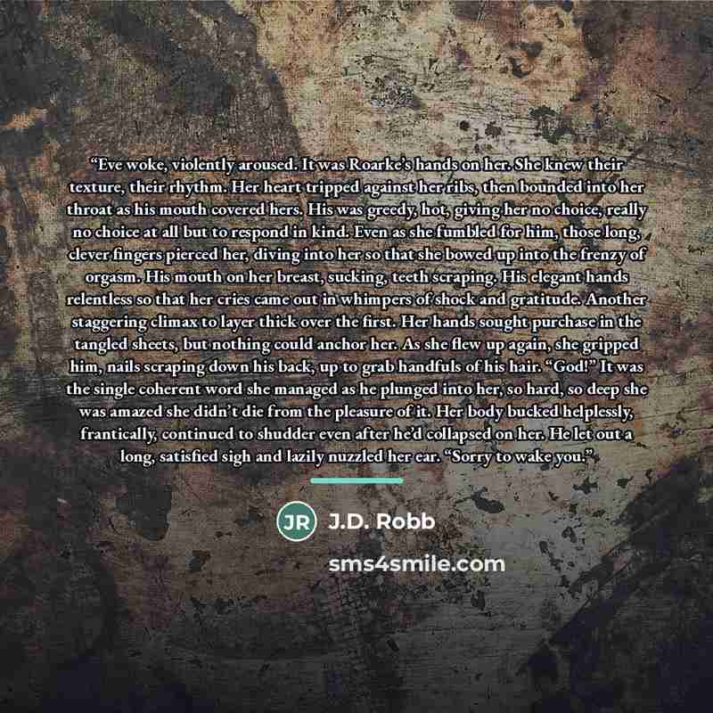 “Eve woke, violently aroused. It was Roarke’s hands on her. She knew their texture, their rhythm. Her heart tripped against her ribs, then bounded into her throat as his mouth covered hers. His was greedy, hot, giving her no choice, really no choice at all but to respond in kind. Even as she…” quote by J.D. Robb