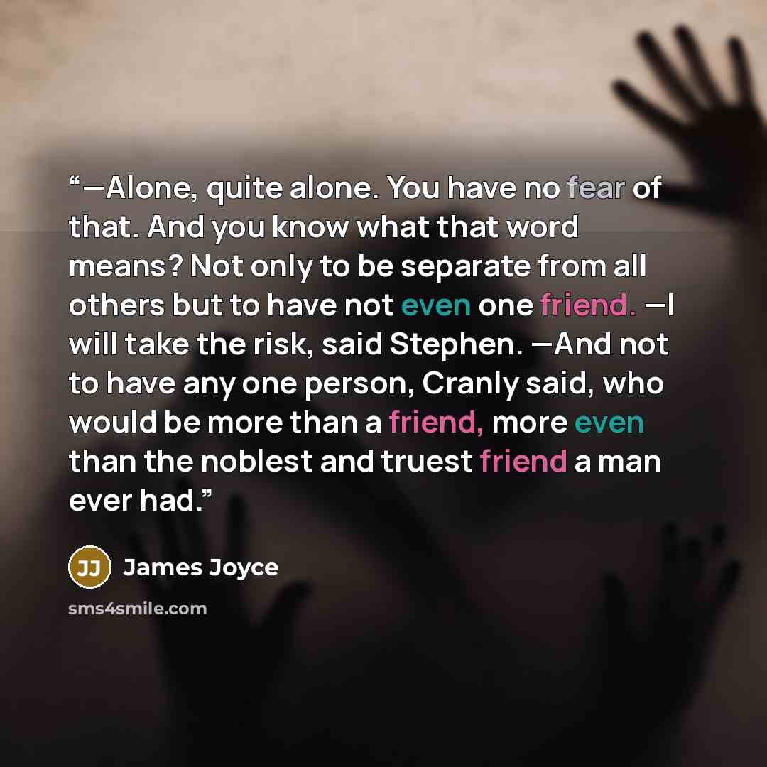 “—Alone, quite alone. You have no fear of that. And you know what that word means? Not only to be separate from all others but to have not even one friend. —I will take the risk, said Stephen. —And not to have any one person, Cranly said, who would be more than a friend, more even than the noblest…” quote by James Joyce