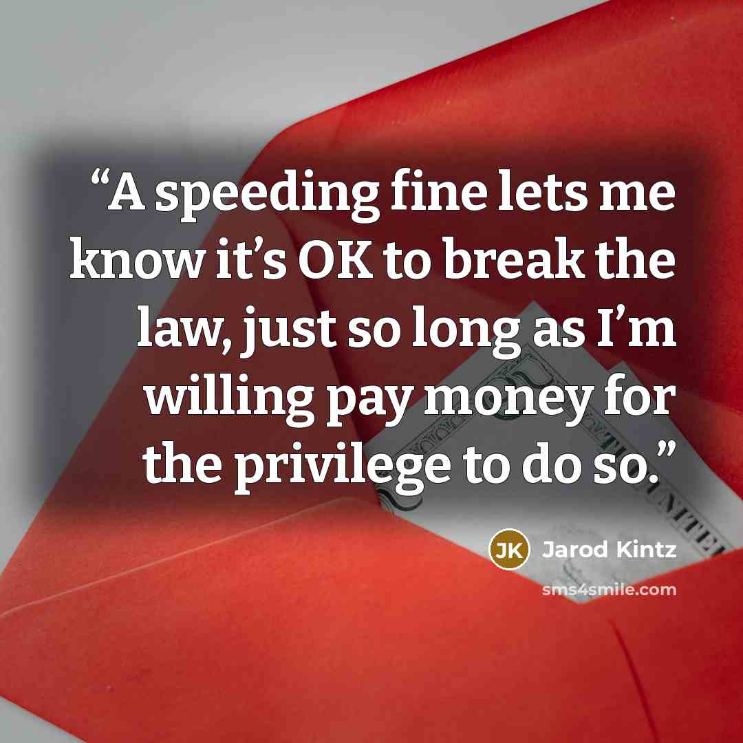 “A speeding fine lets me know it’s OK to break the law, just so long as I’m willing pay money for the privilege to do so.” quote by Jarod Kintz