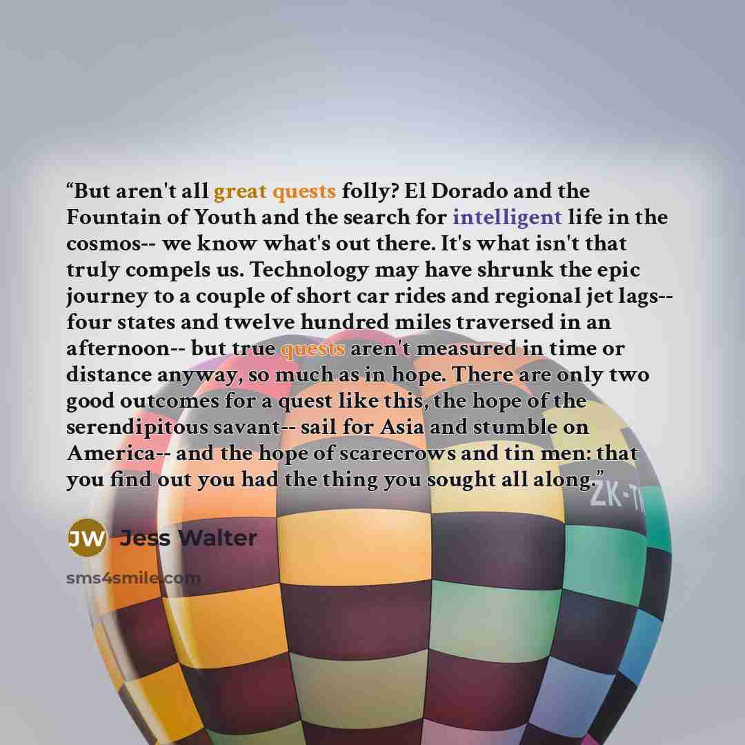 “But aren't all great quests folly? El Dorado and the Fountain of Youth and the search for intelligent life in the cosmos-- we know what's out there. It's what isn't that truly compels us. Technology may have shrunk the epic journey to a couple of short car rides and regional jet lags-- four states…” quote by Jess Walter