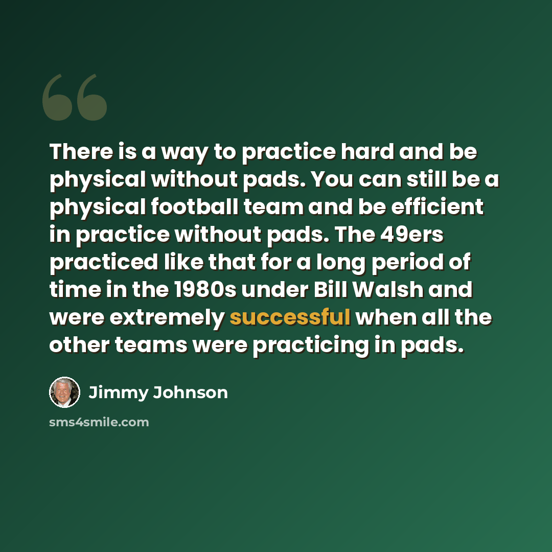 “There is a way to practice hard and be physical without pads. You can still be a physical football team and be efficient in practice without pads. The 49ers practiced like that for a long period of time in the 1980s under Bill Walsh and were extremely successful when all the other teams were…” quote by Jimmy Johnson
