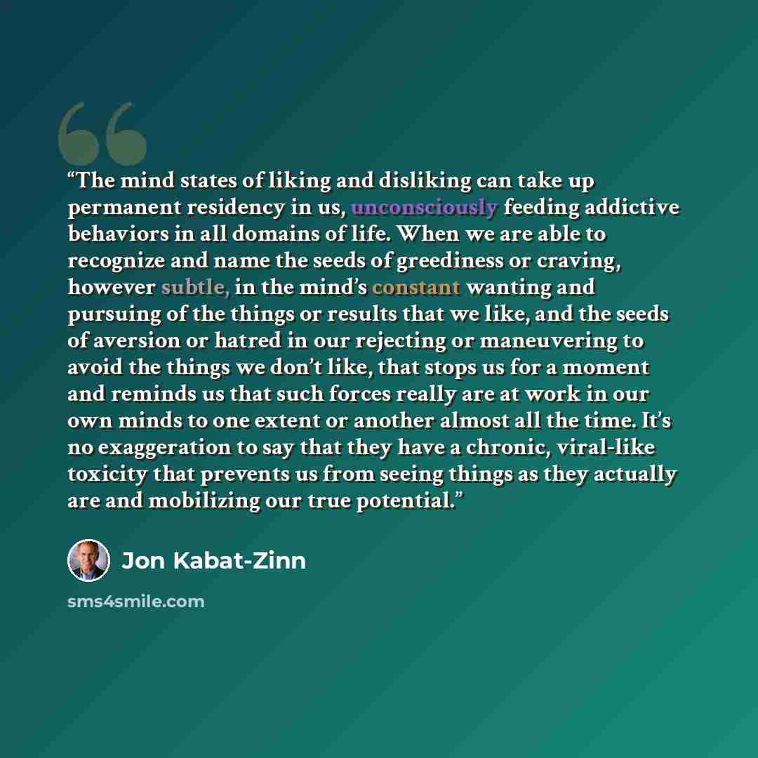 “The mind states of liking and disliking can take up permanent residency in us, unconsciously feeding addictive behaviors in all domains of life. When we are able to recognize and name the seeds of greediness or craving, however subtle, in the mind’s constant wanting and pursuing of the things or…” quote by Jon Kabat-Zinn