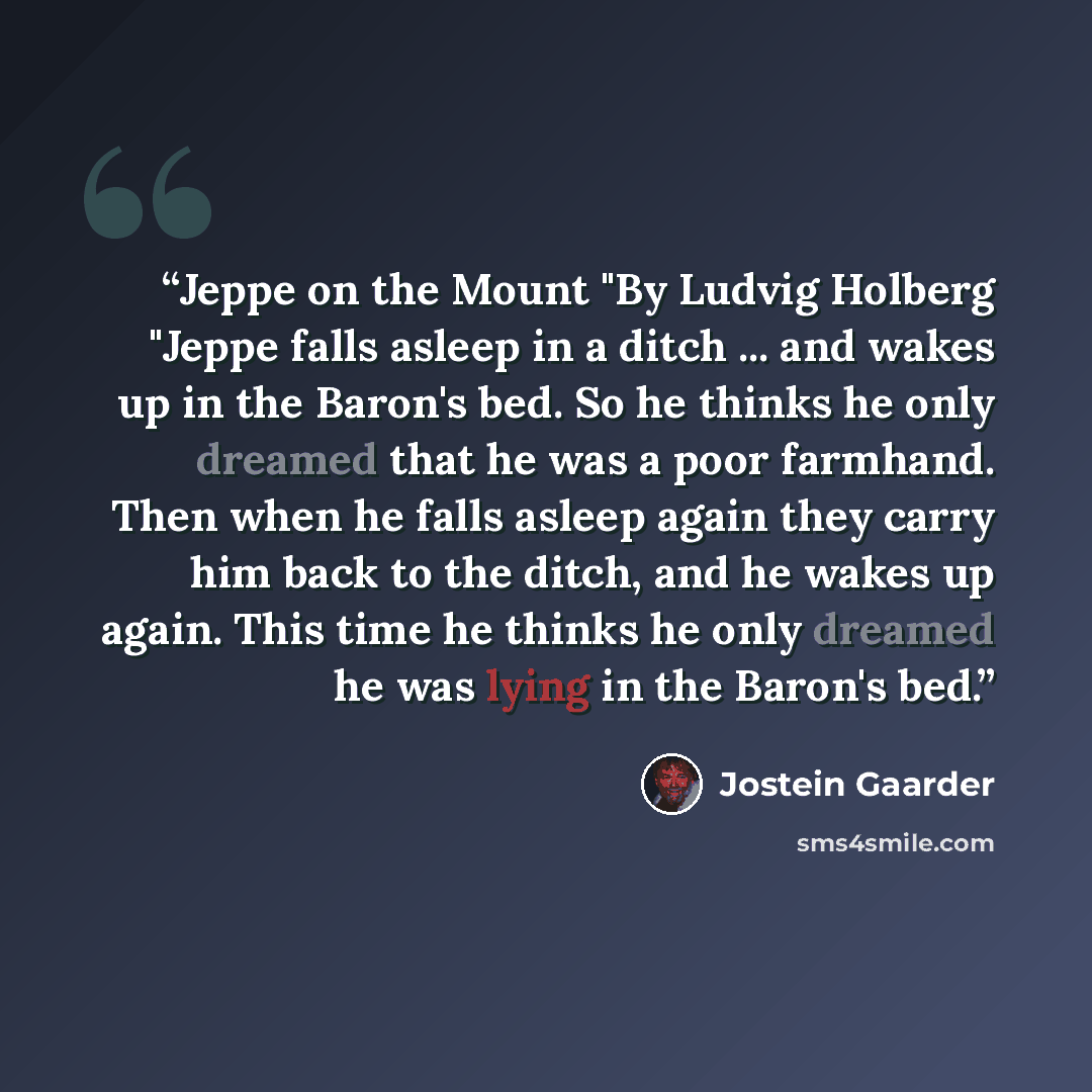 “Jeppe on the Mount "By Ludvig Holberg "Jeppe falls asleep in a ditch ... and wakes up in the Baron's bed. So he thinks he only dreamed that he was a poor farmhand. Then when he falls asleep again they carry him back to the ditch, and he wakes up again. This time he thinks he only dreamed he was…” quote by Jostein Gaarder