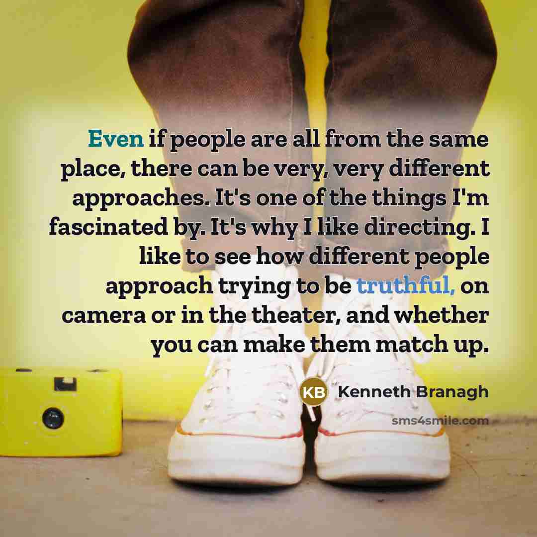“Even if people are all from the same place, there can be very, very different approaches. It's one of the things I'm fascinated by. It's why I like directing. I like to see how different people approach trying to be truthful, on camera or in the theater, and whether you can make them match up.” quote by Kenneth Branagh