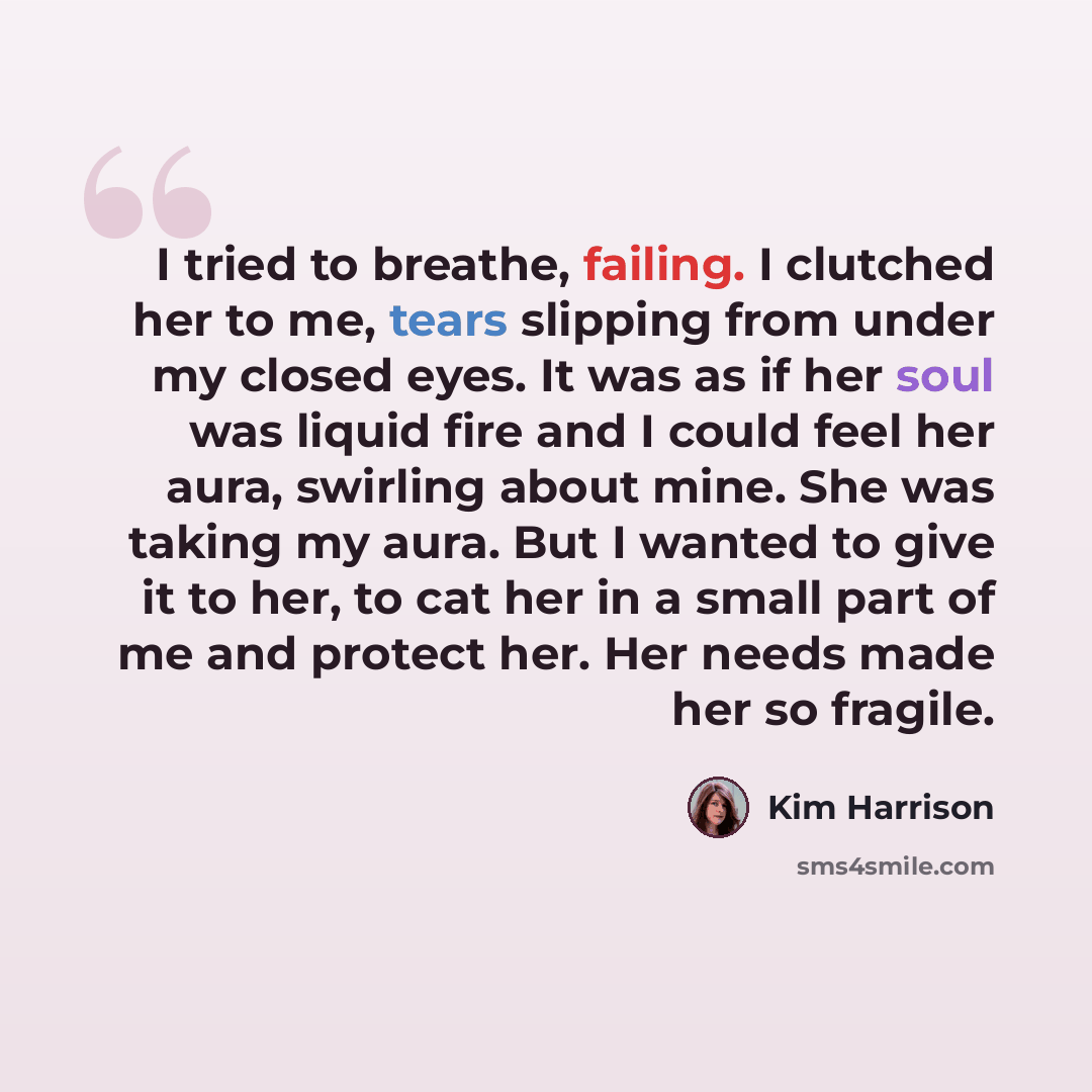 “I tried to breathe, failing. I clutched her to me, tears slipping from under my closed eyes. It was as if her soul was liquid fire and I could feel her aura, swirling about mine. She was taking my aura. But I wanted to give it to her, to cat her in a small part of me and protect her. Her needs…” quote by Kim Harrison