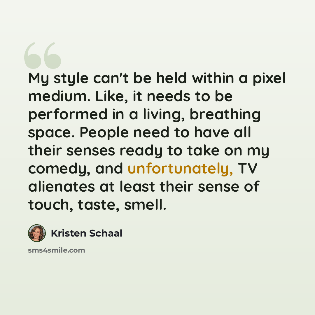 “My style can't be held within a pixel medium. Like, it needs to be performed in a living, breathing space. People need to have all their senses ready to take on my comedy, and unfortunately, TV alienates at least their sense of touch, taste, smell.” quote by Kristen Schaal