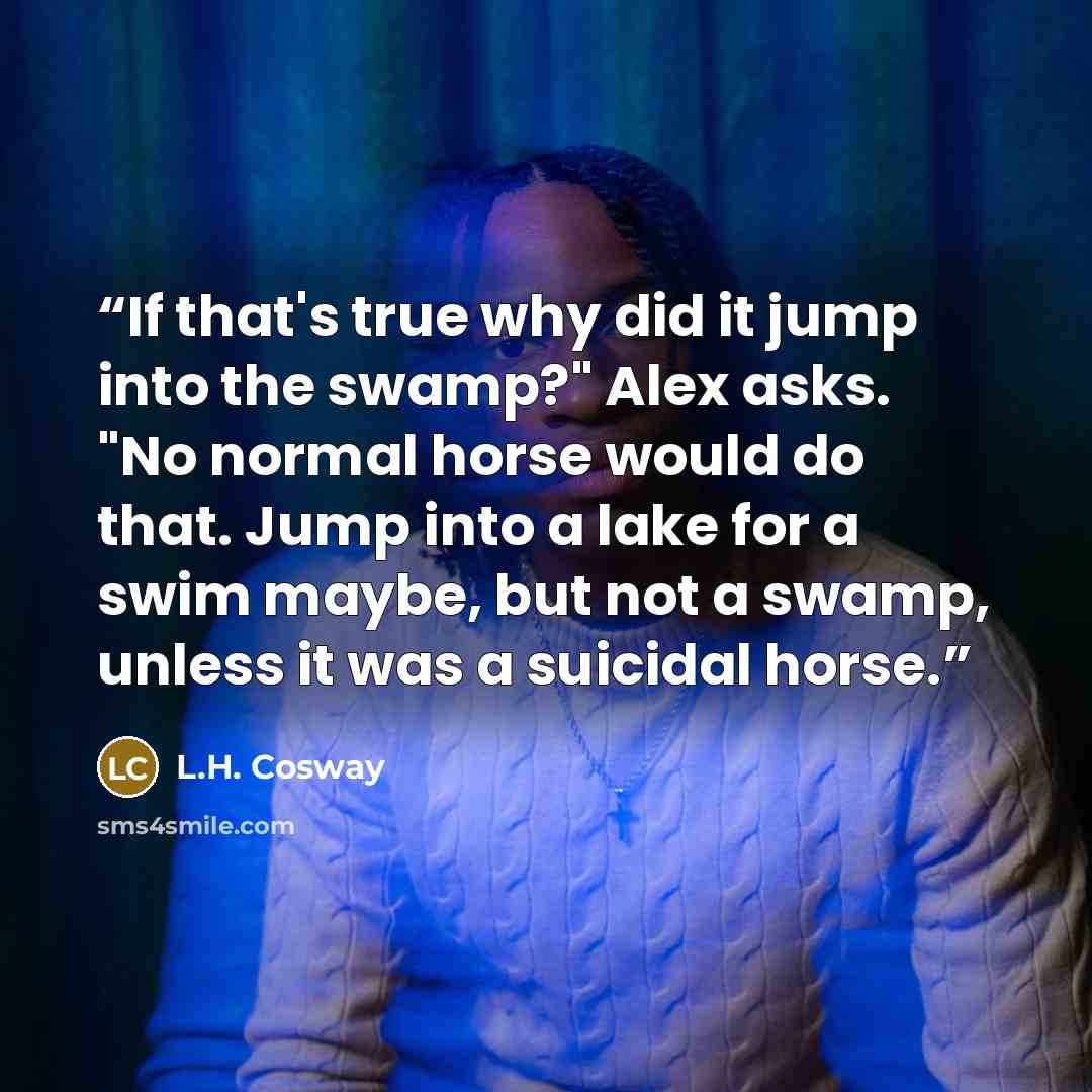 “If that's true why did it jump into the swamp?" Alex asks. "No normal horse would do that. Jump into a lake for a swim maybe, but not a swamp, unless it was a suicidal horse.” quote by L.H. Cosway