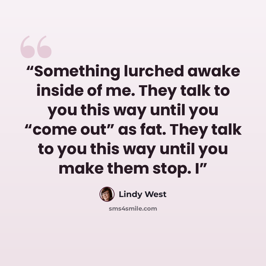 “Something lurched awake inside of me. They talk to you this way until you “come out” as fat. They talk to you this way until you make them stop. I” quote by Lindy West
