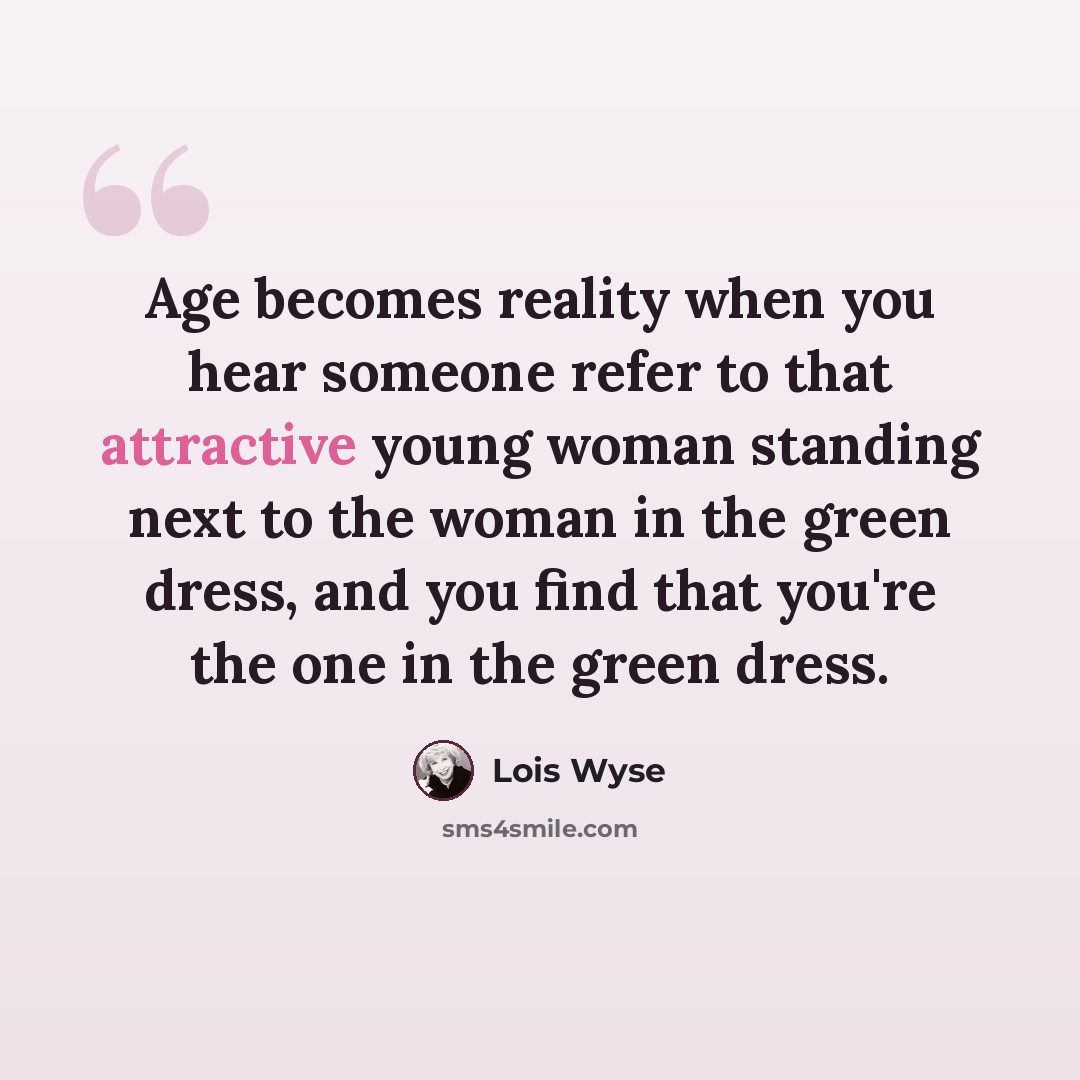 “Age becomes reality when you hear someone refer to that attractive young woman standing next to the woman in the green dress, and you find that you're the one in the green dress.” quote by Lois Wyse