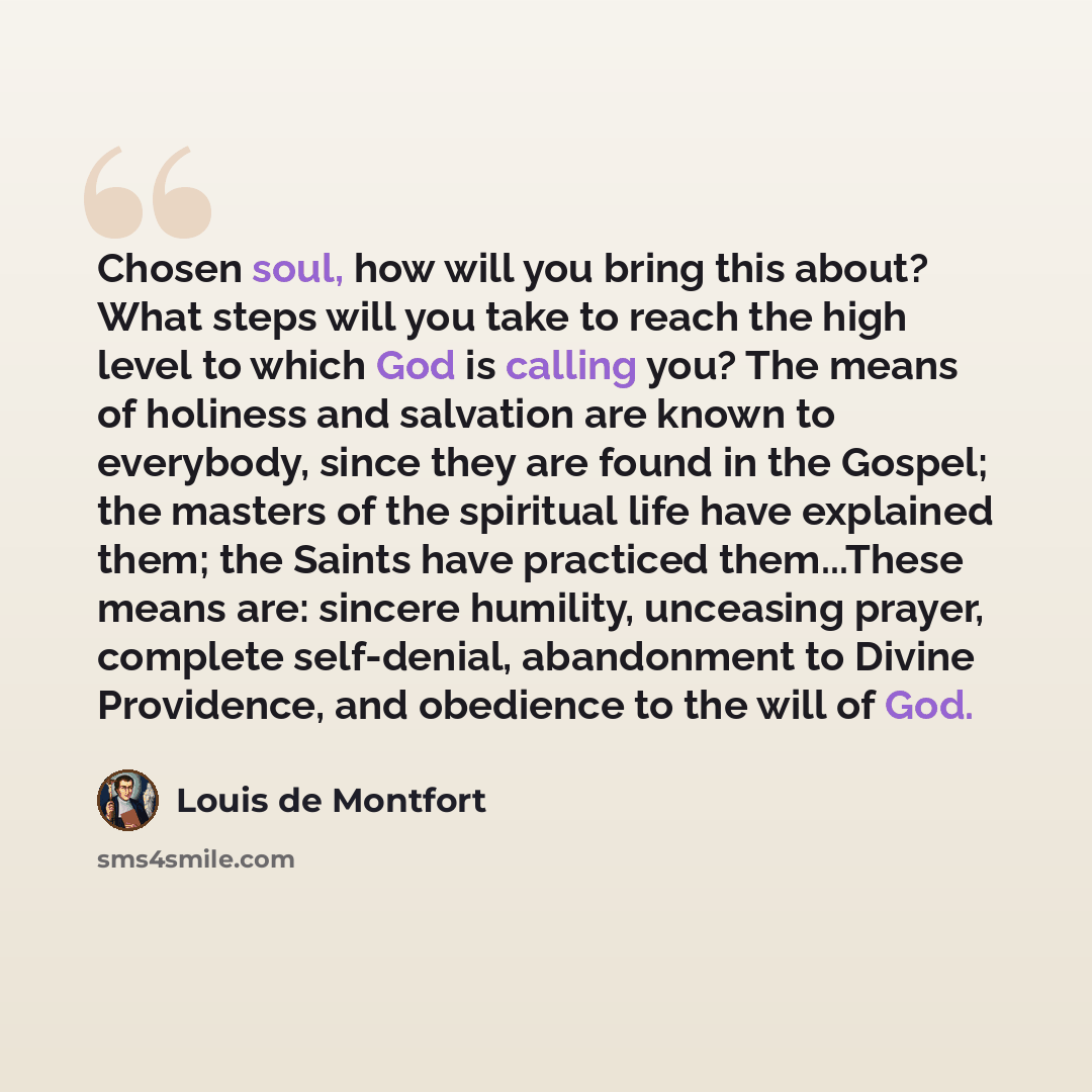 “Chosen soul, how will you bring this about? What steps will you take to reach the high level to which God is calling you? The means of holiness and salvation are known to everybody, since they are found in the Gospel; the masters of the spiritual life have explained them; the Saints have practiced…” quote by Louis de Montfort
